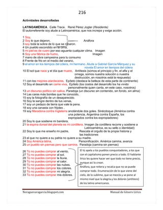216 
Noraguevaragarcia.blogspot.com Manual de Género Lírico 
Actividades desarrolladas LATINOAMÉRICA Calle Trece. René Pérez Joglar (Residente) El autorreferente soy alude a Latinoamérica, que nos increpa y exige acción. 
1 Soy, 2 Soy lo que dejaron, Anáfora 3 soy toda la sobra de lo que se robaron. 4 Un pueblo escondido en la cima, 5 mi piel es de cuero por eso aguanta cualquier clima. Imagen 6 Soy una fábrica de humo, Imagen 7 mano de obra campesina para tu consumo 8 Frente de frio en el medio del verano, 9 el amor en los tiempos del cólera, mi hermano. Alude a Gabriel García Márquez y su novela El amor en tiempos del cólera 10 El sol que nace y el día que muere, Antítesis (somos el principio y fin, el alfa y el omega, somos nuestra solución o nuestra destrucción, en nosotros está la respuesta) 11 con los mejores atardeceres. Epíteto (destaca la belleza de esta parte de continente) 12 Soy el desarrollo en carne viva, Epíteto (los costos del desarrollo los ha vivido personalmente quien canta, en este caso, nosotros) 13 un discurso político sin saliva. Paradoja (un discurso sin contenido, sin fondo, sin alma) 14 Las caras más bonitas que he conocido, 15 soy la fotografía de un desaparecido. 16 Soy la sangre dentro de tus venas, 17 soy un pedazo de tierra que vale la pena. 18 soy una canasta con frijoles , 19 soy Maradona contra Inglaterra anotándole dos goles. Sinécdoque (América contra una potencia, Argentina contra España, los expropiados contra los expropiadores) 20 Soy lo que sostiene mi bandera, 21 la espina dorsal del planeta es mi cordillera. Imagen (la cordillera recorre y sostiene a Latinoamérica, es su sello o identidad) 22 Soy lo que me enseño mi padre, Rescata el orgullo de la propia historia y las tradiciones 23 el que no quiere a su patria no quiere a su madre. 24 Soy América latina, Personificación. América camina, avanza 25 un pueblo sin piernas pero que camina. Paradoja (camina sin piernas) 26 Tú no puedes comprar al viento. 27 Tú no puedes comprar al sol. 28 Tú no puedes comprar la lluvia. 29 Tú no puedes comprar el calor. 30 Tú no puedes comprar las nubes. 31 Tú no puedes comprar los colores. 32 Tú no puedes comprar mi alegría. 33 Tú no puedes comprar mis dolores. 
El tú apela a los pueblos conquistadores, a los que con el capitalismo ponen precio a todo. El hablante lírico les quiere hacer ver que todo no tiene precio, aunque así lo crean. 
Anáfora, que reitera y recalca que no se puede comprar todo. Enumeración de lo que viene del cielo, de lo sublime, que se mezcla y se pone al mismo nivel que la alegría y los dolores (antítesis) de los latino americanos.  