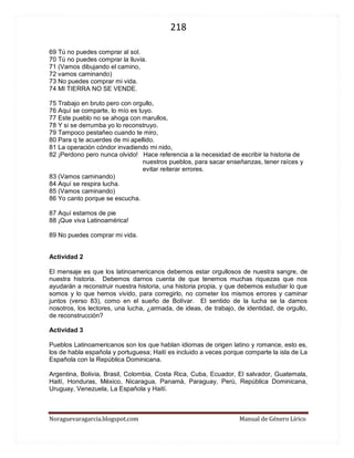218 
Noraguevaragarcia.blogspot.com Manual de Género Lírico 
69 Tú no puedes comprar al sol. 70 Tú no puedes comprar la lluvia. 71 (Vamos dibujando el camino, 72 vamos caminando) 73 No puedes comprar mi vida. 74 MI TIERRA NO SE VENDE. 75 Trabajo en bruto pero con orgullo, 76 Aquí se comparte, lo mío es tuyo. 77 Este pueblo no se ahoga con marullos, 78 Y si se derrumba yo lo reconstruyo. 79 Tampoco pestañeo cuando te miro, 80 Para q te acuerdes de mi apellido. 81 La operación cóndor invadiendo mi nido, 82 ¡Perdono pero nunca olvido! Hace referencia a la necesidad de escribir la historia de nuestros pueblos, para sacar enseñanzas, tener raíces y evitar reiterar errores. 83 (Vamos caminando) 84 Aquí se respira lucha. 85 (Vamos caminando) 86 Yo canto porque se escucha. 87 Aquí estamos de pie 88 ¡Que viva Latinoamérica! 89 No puedes comprar mi vida. 
Actividad 2 
El mensaje es que los latinoamericanos debemos estar orgullosos de nuestra sangre, de nuestra historia. Debemos darnos cuenta de que tenemos muchas riquezas que nos ayudarán a reconstruir nuestra historia, una historia propia, y que debemos estudiar lo que somos y lo que hemos vivido, para corregirlo, no cometer los mismos errores y caminar juntos (verso 83), como en el sueño de Bolívar. El sentido de la lucha se la damos nosotros, los lectores, una lucha, ¿armada, de ideas, de trabajo, de identidad, de orgullo, de reconstrucción? 
Actividad 3 
Pueblos Latinoamericanos son los que hablan idiomas de origen latino y romance, esto es, los de habla española y portuguesa; Haití es incluido a veces porque comparte la isla de La Española con la República Dominicana. 
Argentina, Bolivia, Brasil, Colombia, Costa Rica, Cuba, Ecuador, El salvador, Guatemala, Haití, Honduras, México, Nicaragua, Panamá, Paraguay, Perú, República Dominicana, Uruguay, Venezuela, La Española y Haití. 
 