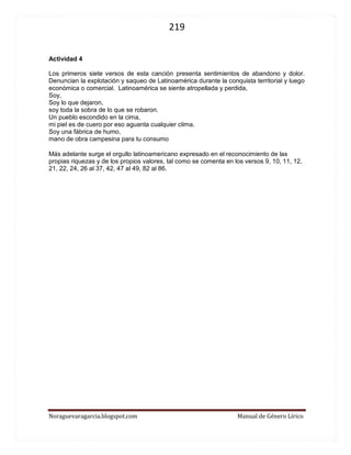 219 
Noraguevaragarcia.blogspot.com Manual de Género Lírico 
Actividad 4 
Los primeros siete versos de esta canción presenta sentimientos de abandono y dolor. Denuncian la explotación y saqueo de Latinoamérica durante la conquista territorial y luego económica o comercial. Latinoamérica se siente atropellada y perdida, Soy, Soy lo que dejaron, soy toda la sobra de lo que se robaron. Un pueblo escondido en la cima, mi piel es de cuero por eso aguanta cualquier clima. Soy una fábrica de humo, mano de obra campesina para tu consumo 
Más adelante surge el orgullo latinoamericano expresado en el reconocimiento de las propias riquezas y de los propios valores, tal como se comenta en los versos 9, 10, 11, 12, 21, 22, 24, 26 al 37, 42, 47 al 49, 82 al 86. 
 