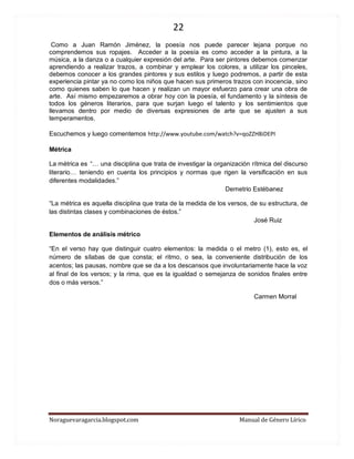 22 
Noraguevaragarcia.blogspot.com Manual de Género Lírico 
Como a Juan Ramón Jiménez, la poesía nos puede parecer lejana porque no comprendemos sus ropajes. Acceder a la poesía es como acceder a la pintura, a la música, a la danza o a cualquier expresión del arte. Para ser pintores debemos comenzar aprendiendo a realizar trazos, a combinar y emplear los colores, a utilizar los pinceles, debemos conocer a los grandes pintores y sus estilos y luego podremos, a partir de esta experiencia pintar ya no como los niños que hacen sus primeros trazos con inocencia, sino como quienes saben lo que hacen y realizan un mayor esfuerzo para crear una obra de arte. Así mismo empezaremos a obrar hoy con la poesía, el fundamento y la síntesis de todos los géneros literarios, para que surjan luego el talento y los sentimientos que llevamos dentro por medio de diversas expresiones de arte que se ajusten a sus temperamentos. 
Escuchemos y luego comentemos http://www.youtube.com/watch?v=qoZZH8iDEPI 
Métrica 
La métrica es “… una disciplina que trata de investigar la organización rítmica del discurso literario… teniendo en cuenta los principios y normas que rigen la versificación en sus diferentes modalidades.” Demetrio Estébanez 
“La métrica es aquella disciplina que trata de la medida de los versos, de su estructura, de las distintas clases y combinaciones de éstos.” José Ruiz 
Elementos de análisis métrico 
“En el verso hay que distinguir cuatro elementos: la medida o el metro (1), esto es, el número de sílabas de que consta; el ritmo, o sea, la conveniente distribución de los acentos; las pausas, nombre que se da a los descansos que involuntariamente hace la voz al final de los versos; y la rima, que es la igualdad o semejanza de sonidos finales entre dos o más versos.” 
Carmen Morral 
 