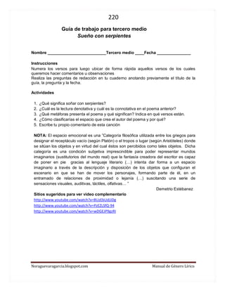 220 
Noraguevaragarcia.blogspot.com Manual de Género Lírico 
Guía de género lírico para tercero medio 
Sueño con serpientes 
Nombre __________________________Tercero medio ____Fecha _______________ 
Instrucciones Numera los versos para luego ubicar de forma rápida aquellos versos de los cuales queremos hacer comentarios u observaciones Realiza las preguntas de redacción en tu cuaderno anotando previamente el título de la guía, la pregunta y la fecha. 
Actividades 
1. ¿Qué significa soñar con serpientes? 
2. ¿Cuál es la lectura denotativa y cuál es la connotativa en el poema anterior? 
3. ¿Qué metáforas presenta el poema y qué significan? Indica en qué versos están. 
4. ¿Cómo clasificarías el espacio que crea el autor del poema y por qué? 
5. Escribe tu propio comentario de esta canción 
NOTA: El espacio emocional es una ”Categoría filosófica utilizada entre los griegos para designar el receptáculo vacío (según Platón) o el tropos o lugar (según Aristóteles) donde se sitúan los objetos y en virtud del cual éstos son percibidos como tales objetos. Dicha categoría es una condición subjetiva imprescindible para poder representar mundos imaginarios (sustitutorios del mundo real) que la fantasía creadora del escritor es capaz de poner en pie gracias al lenguaje literario (…) intenta dar forma a un espacio imaginario a través de la descripción y disposición de los objetos que configuran el escenario en que se han de mover los personajes, formando parte de él, en un entramado de relaciones de proximidad o lejanía (…) suscitando una serie de sensaciones visuales, auditivas, táctiles, olfativas… ” 
Demetrio Estébanez 
Sitios sugeridos para ver video complementario 
http://www.youtube.com/watch?v=BUzEbUdJJDg 
http://www.youtube.com/watch?v=PzEZLSfQ-94 
http://www.youtube.com/watch?v=wDGEJP9gzRI 
 