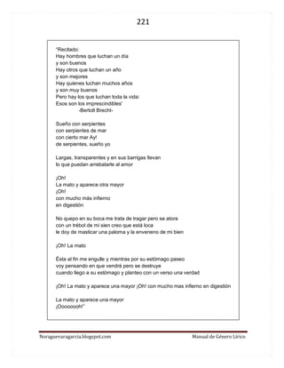 221 
Noraguevaragarcia.blogspot.com Manual de Género Lírico 
“Recitado: Hay hombres que luchan un día y son buenos Hay otros que luchan un año y son mejores Hay quienes luchan muchos años y son muy buenos Pero hay los que luchan toda la vida: Esos son los imprescindibles' -Bertolt Brecht- Sueño con serpientes con serpientes de mar con cierto mar Ay! de serpientes, sueño yo Largas, transparentes y en sus barrigas llevan lo que puedan arrebatarle al amor 
¡Oh! La mato y aparece otra mayor ¡Oh! con mucho más infierno en digestión 
No quepo en su boca me trata de tragar pero se atora con un trébol de mi sien creo que está loca le doy de masticar una paloma y la enveneno de mi bien ¡Oh! La mato Ésta al fin me engulle y mientras por su estómago paseo voy pensando en que vendrá pero se destruye cuando llego a su estómago y planteo con un verso una verdad ¡Oh! La mato y aparece una mayor ¡Oh! con mucho mas infierno en digestión La mato y aparece una mayor ¡Oooooooh!” 
 