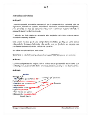 222 
Noraguevaragarcia.blogspot.com Manual de Género Lírico 
Actividades desarrolladas 
Actividad 2 
“Silvio nos propone, a través de esta canción, que la vida es una lucha constante. Pero, de algún modo, también nos aconseja mantenernos alejados de nuestros miedos imaginarios, pues creyendo en ellos les otorgamos más poder y así limitan nuestra voluntad por alcanzar lo que en verdad nos importa. 
Y, además, nos da la receta para ahuyentar a las serpientes particulares que nos puedan atormentar: el amor y la verdad. 
Esta canción nos dice que la vida siempre tiene dificultades, que hay que luchar porque más adelante, de seguro, habrá otra más grande, pero por desolador que parezca esas murallas se destruyen con amor, inteligencia, con arte... 
Ahí está el encanto de la vida, en la lucha.” 
Comentario en http://silviorodriguez.lacoctelera.net/post/2005/12/16/sueno-con-serpientes 
Actividad 3 
El poema completo es una alegoría, con un sentido textual que es relato de un sueño, y un sentido figurado, que nos habla de los temores que nos envuelven y no nos dejan avanzar. 
Actividad 4 
Anáfora 
Recitado: 1 “Hay hombres que luchan un día 2 y son buenos 3 Hay otros que luchan un año Gradación 4 y son mejores 5 Hay quienes luchan muchos años 6 y son muy buenos 7 Pero hay los que luchan: 8 Esos son los imprescindibles -Bertolt Brecht- 
Gradación  