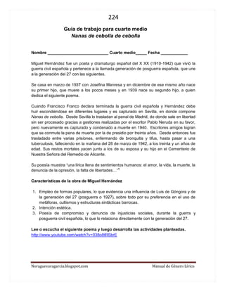 224 
Noraguevaragarcia.blogspot.com Manual de Género Lírico 
Guía de género lírico para cuarto medio 
Nanas de cebolla de cebolla 
Nombre ___________________________ Cuarto medio_____ Fecha ____________ 
Miguel Hernández fue un poeta y dramaturgo español del X XX (1910-1942) que vivió la guerra civil española y pertenece a la llamada generación de posguerra española, que une a la generación del 27 con las siguientes. 
Se casa en marzo de 1937 con Josefina Manresa y en diciembre de ese mismo año nace su primer hijo, que muere a los pocos meses y en 1939 nace su segundo hijo, a quien dedica el siguiente poema. 
Cuando Francisco Franco declara terminada la guerra civil española y Hernández debe huir escondiéndose en diferentes lugares y es capturado en Sevilla, en donde compone Nanas de cebolla. Desde Sevilla lo trasladan al penal de Madrid, de donde sale en libertad sin ser procesado gracias a gestiones realizadas por el escritor Pablo Neruda en su favor, pero nuevamente es capturado y condenado a muerte en 1940. Escritores amigos logran que se conmute la pena de muerte por la de presidio por treinta años. Desde entonces fue trasladado entre varias prisiones, enfermando de bronquitis y tifus, hasta pasar a una tuberculosis, falleciendo en la mañana del 28 de marzo de 1942, a los treinta y un años de edad. Sus restos mortales yacen junto a los de su esposa y su hijo en el Cementerio de Nuestra Señora del Remedio de Alicante. 
Su poesía muestra “una lírica llena de sentimientos humanos: el amor, la vida, la muerte, la denuncia de la opresión, la falta de libertades…”1 
Características de la obra de Miguel Hernández 
1. Empleo de formas populares, lo que evidencia una influencia de Luis de Góngora y de la generación del 27 (posguerra o 1927), sobre todo por su preferencia en el uso de metáforas, cultismos y estructuras sintácticas barrocas. 
2. Intención estética. 
3. Poesía de compromiso y denuncia de injusticias sociales, durante la guerra y posguerra civil española, lo que lo relaciona directamente con la generación del 27. 
Lee o escucha el siguiente poema y luego desarrolla las actividades planteadas. 
http://www.youtube.com/watch?v=038o8tRSbrE 
 