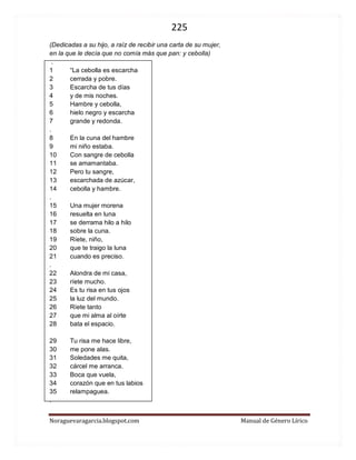 225 
Noraguevaragarcia.blogspot.com Manual de Género Lírico 
(Dedicadas a su hijo, a raíz de recibir una carta de su mujer, en la que le decía que no comía más que pan: y cebolla) . 1 “La cebolla es escarcha 2 cerrada y pobre. 3 Escarcha de tus días 4 y de mis noches. 5 Hambre y cebolla, 6 hielo negro y escarcha 7 grande y redonda. . 8 En la cuna del hambre 9 mi niño estaba. 10 Con sangre de cebolla 11 se amamantaba. 12 Pero tu sangre, 13 escarchada de azúcar, 14 cebolla y hambre. . 
15 Una mujer morena 16 resuelta en luna 17 se derrama hilo a hilo 18 sobre la cuna. 19 Ríete, niño, 20 que te traigo la luna 21 cuando es preciso. . 22 Alondra de mi casa, 23 ríete mucho. 24 Es tu risa en tus ojos 25 la luz del mundo. 26 Ríete tanto 27 que mi alma al oírte 28 bata el espacio. 
29 Tu risa me hace libre, 30 me pone alas. 31 Soledades me quita, 32 cárcel me arranca. 33 Boca que vuela, 34 corazón que en tus labios 35 relampaguea. .  