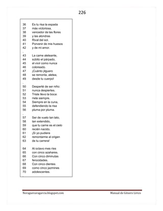 226 
Noraguevaragarcia.blogspot.com Manual de Género Lírico 
36 Es tu risa la espada 37 más victoriosa, 38 vencedor de las flores 39 y las alondras 40 Rival del sol. 41 Porvenir de mis huesos 42 y de mi amor. . 43 La carne aleteante, 44 súbito el párpado, 45 el vivir como nunca 46 coloreado. 47 ¡Cuánto jilguero 48 se remonta, aletea, 49 desde tu cuerpo! . 50 Desperté de ser niño: 51 nunca despiertes. 52 Triste llevo la boca: 53 ríete siempre. 54 Siempre en la cuna, 55 defendiendo la risa 56 pluma por pluma. . 57 Ser de vuelo tan lato, 58 tan extendido, 59 que tu carne es el cielo 60 recién nacido. 61 ¡Si yo pudiera 62 remontarme al origen 63 de tu carrera! 
64 Al octavo mes ríes 65 con cinco azahares. 66 Con cinco diminutas 67 ferocidades. 68 Con cinco dientes 69 como cinco jazmines 70 adolescentes. . 
 