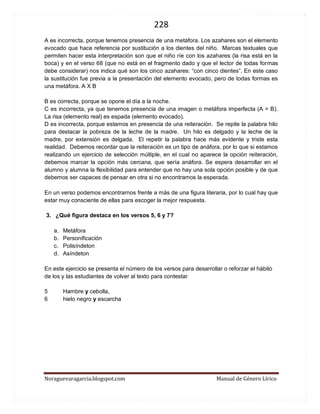 228 
Noraguevaragarcia.blogspot.com Manual de Género Lírico 
A es incorrecta, porque tenemos presencia de una metáfora. Los azahares son el elemento evocado que hace referencia por sustitución a los dientes del niño. Marcas textuales que permiten hacer esta interpretación son que el niño ríe con los azahares (la risa está en la boca) y en el verso 68 (que no está en el fragmento dado y que el lector de todas formas debe considerar) nos indica qué son los cinco azahares: “con cinco dientes”. En este caso la sustitución fue previa a la presentación del elemento evocado, pero de todas formas es una metáfora. A X B 
B es correcta, porque se opone el día a la noche. 
C es incorrecta, ya que tenemos presencia de una imagen o metáfora imperfecta (A = B). La risa (elemento real) es espada (elemento evocado). 
D es incorrecta, porque estamos en presencia de una reiteración. Se repite la palabra hilo para destacar la pobreza de la leche de la madre. Un hilo es delgado y la leche de la madre, por extensión es delgada. El repetir la palabra hace más evidente y triste esta realidad. Debemos recordar que la reiteración es un tipo de anáfora, por lo que si estamos realizando un ejercicio de selección múltiple, en el cual no aparece la opción reiteración, debemos marcar la opción más cercana, que sería anáfora. Se espera desarrollar en el alumno y alumna la flexibilidad para entender que no hay una sola opción posible y de que debemos ser capaces de pensar en otra si no encontramos la esperada. 
En un verso podemos encontrarnos frente a más de una figura literaria, por lo cual hay que estar muy consciente de ellas para escoger la mejor respuesta. 
3. ¿Qué figura destaca en los versos 5, 6 y 7? 
a. Metáfora 
b. Personificación 
c. Polisíndeton 
d. Asíndeton 
En este ejercicio se presenta el número de los versos para desarrollar o reforzar el hábito de los y las estudiantes de volver al texto para contestar 
5 Hambre y cebolla, 6 hielo negro y escarcha 
 