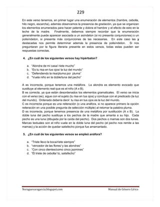 229 
Noraguevaragarcia.blogspot.com Manual de Género Lírico 
En este verso tenemos, en primer lugar una enumeración de elementos (hambre, cebolla, hilo negro, escarcha), además observamos la presencia de gradación, ya que se organizan los elementos enumerados para hacer patente y dolora el hambre y el efecto de esto en la leche de la madre. Finalmente, debemos siempre recordar que la enumeración generalmente puede aparecer asociada a un asíndeton (si no presenta conjunciones) o un polisíndeton, si presenta más conjunciones de las necesarias. En este caso las y destacadas nos permite determinar además la presencia de polisíndeton. Si nos preguntaran por la figura literaria presente en estos versos, todas estas pueden ser respuestas correctas. 
4. ¿En cuál de los siguientes versos hay hipérbaton? 
a. “Alondra de mi casa/ ríete mucho” 
b. “Es tu risa en tus ojos/ la luz del mundo” 
c. “Defendiendo la risa/pluma por pluma” 
d. “Vuela niño en la doble/luna del pecho” 
A es incorrecta, porque tenemos una metáfora. La alondra es elemento evocado que sustituye al elemento real que es el niño (A x B). 
B es correcta, ya que están desordenados los elementos gramaticales. El verso se inicia con el verso (es), sigue con el sujeto (tu risa en tus ojos) y concluye con el predicado (la luz del mundo). Ordenado debería decir: tu risa en tus ojos es la luz del mundo. 
C es incorrecta porque es una reiteración (o una anáfora, si no aparece primero la opción reiteración en una posible pregunta de selección múltiple) al retomar la palabra pluma. 
D es incorrecta, porque tenemos presencia de una metáfora por sustitución (A x B). La doble luna del pecho sustituye a los pechos de la madre que amanta a su hijo. Cada pecho es una luna (dibujada por la caída del pecho). Dos pechos o mamas son dos lunas. Marcas textuales son el niño vuela en la doble luna del pecho (el pecho nos remite a las mamas) y la acción de quedar satisfecho porque fue amamantado. 
5. ¿En cuál de los siguientes versos se empleó anáfora? 
a. “Triste llevo la boca/ríete siempre” 
b. “vencedor de las flores/ y las alondras” 
c. “Con cinco dientes/como cinco jazmines” 
d. “Él triste de cebolla/ tú, satisfecho” 
 