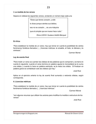 23 
Noraguevaragarcia.blogspot.com Manual de Género Lírico 
I. La medida de los versos 
Separa en sílabas los siguientes versos, anotando un número bajo cada una 
“Dices que tienes corazón, y sólo 
lo dices porque sientes sus latidos; 
eso no es corazón..., es una máquina 
que al compás que se mueve hace ruido.” 
Rima LXXVII. Gustavo Adolfo Bécquer 
En lírica 
“Para establecer la medida de un verso, hay que tomar en cuenta la posibilidad de ciertos fenómenos fonéticos llamados (…) licencias métricas; la sinalefa, el hiato, la diéresis y la sinéresis.” 
Carmen Morral 
Ley de acento final 
“Para medir un verso se cuentan las sílabas de las palabras que lo componen y se tiene en cuenta lo siguiente: cuando el verso termina en palabra aguda [o monosílabo] se le suma una sílaba, y cuando lo hace en palabra esdrújula, se le resta una sílaba. Si finalizan en palabra grave se contabilizan solo las sílabas que hay.” 
José Ruiz 
Aplica en el ejercicio anterior la ley de acento final sumando o restando sílabas, según corresponda. 
II. Licencias métricas 
“Para establecer la medida de un verso, hay que tomar en cuenta la posibilidad de ciertos fenómenos fonéticos llamados (…) licencias métricas.” 
Carmen Morral 
“son algunos recursos que utilizan los autores para modificar la medida o estructura de los versos” 
José Ruiz 
 