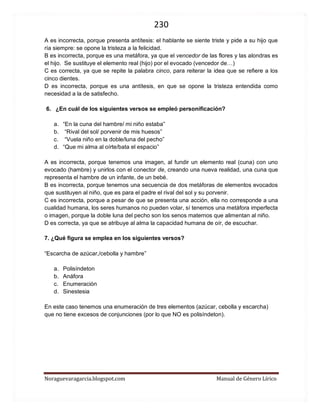 230 
Noraguevaragarcia.blogspot.com Manual de Género Lírico 
A es incorrecta, porque presenta antítesis: el hablante se siente triste y pide a su hijo que ría siempre: se opone la tristeza a la felicidad. 
B es incorrecta, porque es una metáfora, ya que el vencedor de las flores y las alondras es el hijo. Se sustituye el elemento real (hijo) por el evocado (vencedor de…) 
C es correcta, ya que se repite la palabra cinco, para reiterar la idea que se refiere a los cinco dientes. 
D es incorrecta, porque es una antítesis, en que se opone la tristeza entendida como necesidad a la de satisfecho. 
6. ¿En cuál de los siguientes versos se empleó personificación? 
a. “En la cuna del hambre/ mi niño estaba” 
b. “Rival del sol/ porvenir de mis huesos” 
c. “Vuela niño en la doble/luna del pecho” 
d. “Que mi alma al oírte/bata el espacio” 
A es incorrecta, porque tenemos una imagen, al fundir un elemento real (cuna) con uno evocado (hambre) y unirlos con el conector de, creando una nueva realidad, una cuna que representa el hambre de un infante, de un bebé. 
B es incorrecta, porque tenemos una secuencia de dos metáforas de elementos evocados que sustituyen al niño, que es para el padre el rival del sol y su porvenir. 
C es incorrecta, porque a pesar de que se presenta una acción, ella no corresponde a una cualidad humana, los seres humanos no pueden volar, sí tenemos una metáfora imperfecta o imagen, porque la doble luna del pecho son los senos maternos que alimentan al niño. 
D es correcta, ya que se atribuye al alma la capacidad humana de oír, de escuchar. 
7. ¿Qué figura se emplea en los siguientes versos? 
“Escarcha de azúcar,/cebolla y hambre” 
a. Polisíndeton 
b. Anáfora 
c. Enumeración 
d. Sinestesia 
En este caso tenemos una enumeración de tres elementos (azúcar, cebolla y escarcha) que no tiene excesos de conjunciones (por lo que NO es polisíndeton). 
 