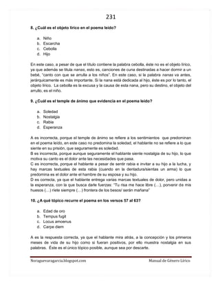 231 
Noraguevaragarcia.blogspot.com Manual de Género Lírico 
8. ¿Cuál es el objeto lírico en el poema leído? 
a. Niño 
b. Escarcha 
c. Cebolla 
d. Hijo 
En este caso, a pesar de que el título contiene la palabra cebolla, éste no es el objeto lírico, ya que además se titula nanas, esto es, canciones de cuna destinadas a hacer dormir a un bebé, “canto con que se arrulla a los niños”. En este caso, si la palabra nanas va antes, jerárquicamente es más importante. Si la nana está dedicada al hijo, éste es por lo tanto, el objeto lírico. La cebolla es la excusa y la causa de esta nana, pero su destino, el objeto del arrullo, es el niño. 
9. ¿Cuál es el temple de ánimo que evidencia en el poema leído? 
a. Soledad 
b. Nostalgia 
c. Rabia 
d. Esperanza 
A es incorrecta, porque el temple de ánimo se refiere a los sentimientos que predominan en el poema leído, en este caso no predomina la soledad, el hablante no se refiere a lo que siente en su prisión, que seguramente es soledad. 
B es incorrecta, porque aunque seguramente el hablante siente nostalgia de su hijo, lo que motiva su canto es el dolor ante las necesidades que pasa. 
C es incorrecta, porque el hablante a pesar de sentir rabia e invitar a su hijo a la lucha, y hay marcas textuales de esta rabia (cuando en la dentadura/sientas un arma) lo que predomina es el dolor ante el hambre de su esposa y su hijo. 
D es correcta, ya que el hablante entrega varias marcas textuales de dolor, pero unidas a la esperanza, con la que busca darle fuerzas: “Tu risa me hace libre (…), porvenir de mis huesos (…) ríete siempre (…) frontera de los besos/ serán mañana” 
10. ¿A qué tópico recurre el poema en los versos 57 al 63? 
a. Edad de oro 
b. Tempus fugit 
c. Locus amoenus 
d. Carpe diem 
A es la respuesta correcta, ya que el hablante mira atrás, a la concepción y los primeros meses de vida de su hijo como si fueran positivos, por ello muestra nostalgia en sus palabras. Éste es el único tópico posible, aunque sea por descarte. 
 