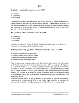 232 
Noraguevaragarcia.blogspot.com Manual de Género Lírico 
11. ¿Cuál es la actitud lírica en los versos 8 al 11? 
a. Carmínica 
b. Apostrófica 
c. Enunciativa 
Debido a que un poema puede presentar más de una actitud lírica podemos trabajarlo por partes (o escoger la actitud que predomina en el poema). En este caso el hablante lírico nos cuenta una situación: un niño pequeño (se desprende por el hecho de que se habla de una cuna) que se amamante con sangre de cebolla, es decir, con la leche de una madre que solo se alimenta con cebollas. 
12. ¿Cuál es la actitud lírica en los versos 29 al 35? 
a. Apostrófica 
b. Enunciativa 
c. Carmínica 
La opción correcta es A, porque el hablante lírico se dirige al niño, que es un tú que no responde, pero al que van destinadas estas nanas. 
13. Interpretativamente, ¿qué hace el hablante lírico en los versos 15 al 18? 
a. Presenta la belleza de la mujer morena. 
b. Proyecta el sentir el dolor de una madre. 
c. Muestra la muerte de una joven madre. 
d. Hace presente la alegría de un niño. 
Para contestar esta pregunta, nuevamente debemos recordar recurrir a la información contextual, en este caso, el título, lo que da coherencia a todas las preguntas. Si el poema es un canto de arrullo, no es su finalidad describir a la madre (por lo que A es incorrecta), ni mostrar su muerte, lo que sería una inferencia errónea si se leyese de forma equivocada que la sangre simboliza la muerte, ya que en este caso, la sangre se asocia a la leche materna (por lo que C es incorrecta) y aunque D presenta la risa, no se refiere a que el niño ríe y es feliz, sino a que su padre desea imperiosamente que su ría, que sea feliz y no sepa lo que ocurre. 
La opción correcta es B, ya que la finalidad de un poema es expresar sentimientos, hacernos sentir, en este caso el dolor de una madre y, por extensión, el gran dolor de padre ante la necesidad de su hijo, que es su porvenir (el “Porvenir de mis huesos”). 
 
