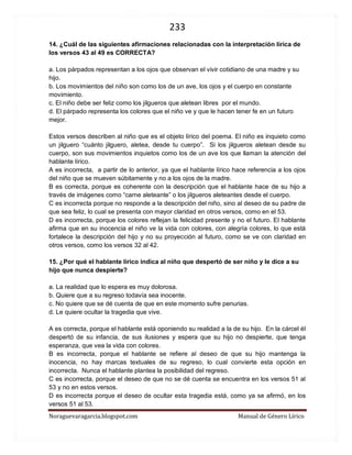 233 
Noraguevaragarcia.blogspot.com Manual de Género Lírico 
14. ¿Cuál de las siguientes afirmaciones relacionadas con la interpretación lírica de los versos 43 al 49 es CORRECTA? 
a. Los párpados representan a los ojos que observan el vivir cotidiano de una madre y su hijo. 
b. Los movimientos del niño son como los de un ave, los ojos y el cuerpo en constante movimiento. 
c. El niño debe ser feliz como los jilgueros que aletean libres por el mundo. 
d. El párpado representa los colores que el niño ve y que le hacen tener fe en un futuro mejor. 
Estos versos describen al niño que es el objeto lírico del poema. El niño es inquieto como un jilguero “cuánto jilguero, aletea, desde tu cuerpo”. Si los jilgueros aletean desde su cuerpo, son sus movimientos inquietos como los de un ave los que llaman la atención del hablante lírico. 
A es incorrecta, a partir de lo anterior, ya que el hablante lírico hace referencia a los ojos del niño que se mueven súbitamente y no a los ojos de la madre. 
B es correcta, porque es coherente con la descripción que el hablante hace de su hijo a través de imágenes como “carne aleteante” o los jilgueros aleteantes desde el cuerpo. 
C es incorrecta porque no responde a la descripción del niño, sino al deseo de su padre de que sea feliz, lo cual se presenta con mayor claridad en otros versos, como en el 53. 
D es incorrecta, porque los colores reflejan la felicidad presente y no el futuro. El hablante afirma que en su inocencia el niño ve la vida con colores, con alegría colores, lo que está fortalece la descripción del hijo y no su proyección al futuro, como se ve con claridad en otros versos, como los versos 32 al 42. 
15. ¿Por qué el hablante lírico indica al niño que despertó de ser niño y le dice a su hijo que nunca despierte? 
a. La realidad que lo espera es muy dolorosa. 
b. Quiere que a su regreso todavía sea inocente. 
c. No quiere que se dé cuenta de que en este momento sufre penurias. 
d. Le quiere ocultar la tragedia que vive. 
A es correcta, porque el hablante está oponiendo su realidad a la de su hijo. En la cárcel él despertó de su infancia, de sus ilusiones y espera que su hijo no despierte, que tenga esperanza, que vea la vida con colores. 
B es incorrecta, porque el hablante se refiere al deseo de que su hijo mantenga la inocencia, no hay marcas textuales de su regreso, lo cual convierte esta opción en incorrecta. Nunca el hablante plantea la posibilidad del regreso. 
C es incorrecta, porque el deseo de que no se dé cuenta se encuentra en los versos 51 al 53 y no en estos versos. 
D es incorrecta porque el deseo de ocultar esta tragedia está, como ya se afirmó, en los versos 51 al 53.  