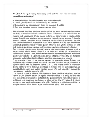 234 
Noraguevaragarcia.blogspot.com Manual de Género Lírico 
16. ¿Cuál de las siguientes opciones nos permite sintetizar mejor las emociones contenidas en este poema? 
a. Protesta indignada y frustración debido a las injusticias sociales. 
b. Tristeza y rabia debidas a la pobreza del hijo del hablante. 
c. Denuncia ante una prisión injusta y dolora y el abandono de un hijo. 
d. Dolor ante la realidad presente y esperanza en un futuro 
A es incorrecta, porque las injusticias sociales son las que llevan al hablante lírico a escribir a su hijo y no son el tema central o único que provoca sentimientos en el hablante lírico. El hablante está preso (verso 32), su esposa no tiene qué comer (verso 5) y sufre ante la imagen de su hijo que solo toma una leche materna producto de una alimentación basada en pan y cebollas. La protesta es una “muestra de disconformidad o descontento” En este caso, el hablante además de protestar, busca hacer presente a su hijo (por esto emplea una actitud apostrófica) lo que vive para que en el futuro lo sepa y luche como él, que está en la cárcel, lo que implica expresar sentimientos de esperanza en lugar de frustración. 
B es incorrecta, porque a pesar de que el hablante sabe que no puede proteger a su hijo y ello le provoca tristeza y rabia (versos 8 al 14), éstos son algunos de los sentimientos contenidos en el poema, pero además hace evidente que desea protegerlo de la violencia que él vive (versos 50 y 51), pero no puede, porque está preso (versos 31 y 32). Tampoco esta opción contiene la invitación del padre a su hijo a hacerse parte de su lucha. 
C es incorrecta, porque no hay marcas textuales de una prisión injusta. Ésta es una realidad asumida que se convierte en punto de partida de un poema que hace referencia a la prisión (versos 29 al 32), a la lucha (versos 73 al 77), pero esto es además la descripción de una realidad a través de la cual se entrega un mensaje final que es la esperanza, ya que el hablante espera que su hijo mientras sea un niño esté protegido y que cuando crezca se una a su lucha (versos 36 y 37). 
D es correcta, porque el hablante lírico muestra un fuerte deseo de que su hijo no sufra (versos 51), de que sea feliz en un espacio protegido (versos 70 al 84) y, por otro lado tiene esperanzas al proyectar en su hijo la lucha que experimenta (verso 36 al 42) dice a su hijo que es el porvenir de sus huesos, su futuro (versos 41 y 42) y sacar de él mismo sus fuerzas para seguir adelante (versos 36 y 37): Finalmente el hablante-padre invita a a su hijo a tomar las armas (verso 74) con su mismo ardor (verso 75) en el futuro. 
 