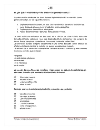 235 
Noraguevaragarcia.blogspot.com Manual de Género Lírico 
17. ¿En qué se relaciona el poema leído con la generación del 27? 
El poema Nanas de cebolla, del poeta español Miguel Hernández se relaciona con la generación del 27 por las siguientes razones: 
1. Emplea formas tradicionales, en este caso la estructura de la nana o canción de cuna, destinada a hacer dormir a los bebés o niños pequeños. 
2. Empleo profuso de metáforas e imágenes. 
3. Poesía de compromiso y denuncia de injusticias sociales. 
La forma tradicional empleada en este caso es la canción de cuna o nana, estructura derivada del folclor tradicional y que está destinada al bebé del escritor y se compone de versos de arte menor que presentan un ritmo suave y relajante, melancólico. 
La canción de cuna se compone básicamente de una estrofa de cuatro versos a la que se añaden estrofas sin cambiar la melodía (ya que es una estructura musical). 
La temática de la nana tradicionalmente se centra en el miedo o la cuna y tiene diversas funciones, entre las que destacan: 
-religiosas 
-de actividades cotidianas 
-de animales 
-de la naturaleza 
-de la madre 
La canción de cuna Nanas de cebolla se relaciona con las actividades cotidianas, en este caso, la madre que amamanta al niño al lado de la cuna 
15 “Una mujer morena 16 resuelta en luna 17 se derrama hilo a hilo 18 sobre la cuna.” 
También aparece la cotidianeidad del niño en cuanto a su conducta 
64 “Al octavo mes ríes 65 con cinco azahares. 66 Con cinco diminutas 67 ferocidades. 68 Con cinco dientes 69 como cinco jazmines 70 adolescentes.” 
 
