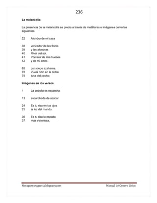 236 
Noraguevaragarcia.blogspot.com Manual de Género Lírico 
La melancolía 
La presencia de la melancolía se precia a través de metáforas e imágenes como las siguientes 
22 Alondra de mi casa 
38 vencedor de las flores 39 y las alondras 40 Rival del sol. 41 Porvenir de mis huesos 42 y de mi amor. 
65 con cinco azahares. 
78 Vuela niño en la doble 79 luna del pecho: 
Imágenes en los versos 
1 La cebolla es escarcha 
13 escarchada de azúcar 
24 Es tu risa en tus ojos 25 la luz del mundo. 
36 Es tu risa la espada 37 más victoriosa, 
 