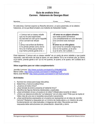 238 
Noraguevaragarcia.blogspot.com Manual de Género Lírico 
Guía de género lírico 
Carmen. Habanera de Georges Bizet 
Nombre__________________________________Curso_______Fecha___________ 
En esta área, Carmen expone su filosofía del amor, un poco pesimista, en la célebre habanera, en la que Bizet empleó una melodía de Sebastián Iradier. 
« L'amour est un oiseau rebelle 
que nul ne peut apprivoiser 
et c'est bien en vain qu'on l'appelle 
s'il lui convient de refuser 
[...] 
L'amour est enfant de Bohême 
Il n'a jamais jamais connu de loi 
Si tu ne m'aimes pas je t'aime 
si je t'aime prends garde à toi. » 
«El amor es un pájaro silvestre 
que nadie puede domesticar 
y es completamente en vano llamarlo 
si le conviene todo rechazar 
[...] 
El amor es un niño gitano 
que nunca ha conocido ninguna ley 
si tú no me quieres, yo te amo 
si yo te amo, ten cuidado. » 
Esta habanera "L'amour est un oiseau rebelle" es un canto de amor rebelde y que queda resumido, casi leit-motiv de toda la ópera, en ese célebre "Si tu ne m'aimes pas, je t'aime; si je t'aime, prends garde a toi" (si no me quieres, te quiero; si te quiero, ten cuidado de ti mismo). 
Sitios sugeridos para ver video complementario: 
Jennifer Larmore http://www.youtube.com/watch?v=3YNvMlG2TZE 
María Callas http://www.youtube.com/watch?v=6fZRssq7UlM 
María José Montiel http://www.youtube.com/watch?v=ZFYeoFw7UUQ 
Actividades 
1. Numera los versos para luego discutirlos. 
2. Determina y marca la actitud lírica 
3. ¿Cuál es el motivo lírico? 
4. ¿Qué temple de ánimo presenta el hablante lírico? 
5. Identifica las figuras literarias destacadas y explícalas. 
6. ¿Qué simbolizan el ave y la jaula en el video? (Obsérvalos durante el video) 
7. ¿Cómo se relaciona la letra de “La habanera” con el video visto? Pide que se repita el video más de una vez si necesitas escucharlo nuevamente. 
8. ¿Qué sentimientos expresados en el poema se representan en el video de Jennifer Lamore? Redacta tu respuesta (en un mínimo de media plana y un máximo de una) fundamentando con citas textuales o imágenes del video. Recuerda que toda respuesta debe estructurarse con presentación, desarrollo y cierre. 
 