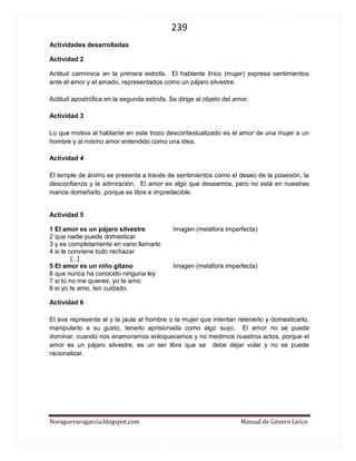 239 
Noraguevaragarcia.blogspot.com Manual de Género Lírico 
Actividades desarrolladas 
Actividad 2 
Actitud carmínica en la primera estrofa. El hablante lírico (mujer) expresa sentimientos ante el amor y el amado, representados como un pájaro silvestre. 
Actitud apostrófica en la segunda estrofa. Se dirige al objeto del amor. 
Actividad 3 
Lo que motiva al hablante en este trozo descontextualizado es el amor de una mujer a un hombre y al mismo amor entendido como una idea. 
Actividad 4 
El temple de ánimo se presenta a través de sentimientos como el deseo de la posesión, la desconfianza y la admiración. El amor es algo que deseamos, pero no está en nuestras manos domeñarlo, porque es libre e impredecible. 
Actividad 5 
1 El amor es un pájaro silvestre Imagen (metáfora imperfecta) 
2 que nadie puede domesticar 
3 y es completamente en vano llamarlo 
4 si le conviene todo rechazar 
[...] 
5 El amor es un niño gitano Imagen (metáfora imperfecta) 
6 que nunca ha conocido ninguna ley 
7 si tú no me quieres, yo te amo 
8 si yo te amo, ten cuidado. 
Actividad 6 
El ave representa al y la jaula al hombre o la mujer que intentan retenerlo y domesticarlo, manipularlo a su gusto, tenerlo aprisionada como algo suyo. El amor no se puede dominar, cuando nos enamoramos enloquecemos y no medimos nuestros actos, porque el amor es un pájaro silvestre, es un ser libre que se debe dejar volar y no se puede racionalizar. 
 