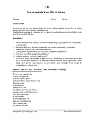 240 
Noraguevaragarcia.blogspot.com Manual de Género Lírico 
Guía de género lírico: Hijo de la luna 
Nombre__________________________________Curso_______Fecha___________ 
Instrucciones 
Numera los versos para luego ubicar de forma rápida aquellos versos de los cuales queremos hacer comentarios u observaciones Realiza las preguntas de redacción en tu cuaderno anotando previamente el título de la guía, la pregunta y la fecha. 
Actividades 
1. Observemos el video original y una versión posterior y luego comenta las semejanzas y diferencias. 
2. Identifica las figuras literarias destacadas con negrita o subrayado, nomínalas. 
3. Determina la actitud lírica y el motivo literarios. 
4. ¿De qué se trata la leyenda que se cuenta este poema tradicional? 
5. ¿Cuál es el conflicto que plantea el poema? 
6. ¿Qué enseñanza nos deja esta leyenda? 
7. Escribe un texto que relacione el texto 1 con el 2 empleando el vocabulario destacado en la canción Hijo de la luna, ya sean las mismas palabras o sus significados. Este texto puede ser un nuevo poema, un comentario o una narración de no menos de media plana ni más de una. 
Texto 1 Hijo de la luna. José María Cano. Interpreta Ana Torroja 
Tonto el que no entienda cuenta una leyenda que una hembra gitana conjuró a la luna hasta el amanecer llorando pedía al llegar el día desposar un calé tendrás a tu hombre piel morena desde el cielo habló la luna llena pero a cambio quiero el hijo primero que le engendres a él que quien su hijo inmola para no estar sola poco le iba a querer  