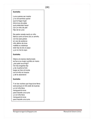 241 
Noraguevaragarcia.blogspot.com Manual de Género Lírico 
Estribillo Luna quieres ser madre y no encuentras querer que te haga mujer dime luna de plata qué pretendes hacer con un niño de piel Hijo de la Luna De padre canela nació un niño blanco como el lomo de un armiño con los ojos grises en vez de aceituna niño albino de luna maldita su estampa este hijo es de un payo y yo no me lo cayo 
Estribillo Gitano al creerse deshonrado se fue a su mujer cuchillo en mano ¿de quién es el hijo? me has engañao fijo y de muerte la hirió luego se hizo al monte con el niño en brazos y allí le abandonó 
Estribillo Y en las noches que haya luna llena será porque el niño esté de buenas y si el niño llora menguará la luna para hacerle una cuna y si el niño llora menguará la luna para hacerle una cuna 
 
