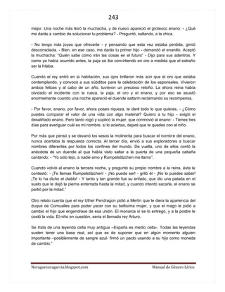 243 
Noraguevaragarcia.blogspot.com Manual de Género Lírico 
mejor. Una noche más lloró la muchacha, y de nuevo apareció el grotesco enano: - ¿Qué me darás a cambio de solucionar tu problema? - Preguntó, saltando, a la chica. 
- No tengo más joyas que ofrecerte - y pensando que esta vez estaba perdida, gimió desconsolada. - Bien, en ese caso, me darás tu primer hijo - demandó el enanillo. Aceptó la muchacha: “Quién sabe cómo irán las cosas en el futuro” - Dijo para sus adentros. Y como ya había ocurrido antes, la paja se iba convirtiendo en oro a medida que el extraño ser la hilaba. 
Cuando el rey entró en la habitación, sus ojos brillaron más aún que el oro que estaba contemplando, y convocó a sus súbditos para la celebración de los esponsales. Vivieron ambos felices y al cabo de un año, tuvieron un precioso retoño. La ahora reina había olvidado el incidente con la rueca, la paja, el oro y el enano, y por eso se asustó enormemente cuando una noche apareció el duende saltarín reclamando su recompensa. 
- Por favor, enano, por favor, ahora poseo riqueza, te daré todo lo que quieras. - ¿Cómo puedes comparar el valor de una vida con algo material? Quiero a tu hijo - exigió el desaliñado enano. Pero tanto rogó y suplicó la mujer, que conmovió al enano: - Tienes tres días para averiguar cuál es mi nombre, si lo aciertas, dejaré que te quedes con el niño. 
Por más que pensó y se devanó los sesos la molinerita para buscar el nombre del enano, nunca acertaba la respuesta correcta. Al tercer día, envió a sus exploradores a buscar nombres diferentes por todos los confines del mundo. De vuelta, uno de ellos contó la anécdota de un duende al que había visto saltar a la puerta de una pequeña cabaña cantando: - “Yo sólo tejo, a nadie amo y Rumpelstilzchen me llamo”. 
Cuando volvió el enano la tercera noche, y preguntó su propio nombre a la reina, ésta le contestó: - ¡Te llamas Rumpelstilzchen! - ¡No puede ser! - gritó él - ¡No lo puedes saber! ¡Te lo ha dicho el diablo! - Y tanto y tan grande fue su enfado, que dio una patada en el suelo que le dejó la pierna enterrada hasta la mitad, y cuando intentó sacarla, el enano se partió por la mitad.” 
Otro relato cuenta que el rey Uther Pendragon pidió a Merlín que le diera la apariencia del duque de Cornualles para poder yacer con su bellísima mujer, y que el mago le pidió a cambio el hijo que engendrase de esa unión. El monarca sí se lo entregó, y a la postre le costó la vida. El niño en cuestión, sería el llamado rey Arturo. 
Se trata de una leyenda celta muy antigua –España es medio celta-. Todas las leyendas suelen tener una base real, así que es de suponer que en algún momento alguien importante –posiblemente de sangre azul- firmó un pacto usando a su hijo como moneda de cambio.” 
 