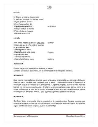 245 
Noraguevaragarcia.blogspot.com Manual de Género Lírico 
estribillo 31 Gitano al creerse deshonrado 32 se fue a su mujer cuchillo en mano 33 ¿de quién es el hijo? 34 me has engañao fijo 35 y de muerte la hirió hipérbaton 36 luego se hizo al monte 37 con el niño en brazos 38 y allí le abandonó estribillo 39 Y en las noches que haya luna llena epíteto8 40 será porque el niño esté de buenas 41 y si el niño llora 42 menguará la luna 43 para hacerle una cuna imagen 44 y si el niño llora 45 menguará la luna 46 para hacerle una cuna anáfora 
Actividad 4 
Poema con actitud enunciativa, al contar la historia. 
Estribillo con actitud apostrófica, en el primer estribillo al interpelar a la luna. 
Actividad 5 
Este poema nos relata una leyenda sobre una gitana enamorada que conjura a la luna y hace un pacto con ella para conseguir que el amor. La luna le concede el deseo con la condición de que le entregue a su primogénito. La gitana acepta y cuando el niño nace es blanco, no moreno como el padre. El gitano se cree engañado, mata por su honor a la mujer y abandona al niño en el monte, en donde la luna lo cuida, de lo cual nos damos cuenta por sus diferentes formas. Esta leyenda explica los cambios de la luna. 
Actividad 6 
Conflicto: Mujer enamorada (gitana, asociada a la magia) conjura fuerzas oscuras para obtener el amor de un hombre, lo cual tiene un costo (siempre en la hechicería se debe dar algo a cambio de lo que se pide), que es el primer hijo. 
 