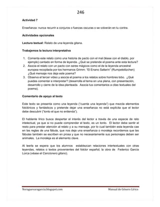 246 
Noraguevaragarcia.blogspot.com Manual de Género Lírico 
Actividad 7 
Enseñanza: nunca recurrir a conjuros o fuerzas oscuras o se volverán en tu contra. 
Actividades opcionales 
Lectura textual: Relato de una leyenda gitana. 
Trabajemos la lectura interpretativa 
1. Comenta este relato como una historia de pacto con el mal (léase con el diablo, por ejemplo) cantado en forma de leyenda. ¿Qué se pretende el poema ante esta lectura? 
2. Asocia el relato con un pacto con seres mágicos como el de la leyenda ancestral europea recopilada por los hermanos Grimm: “El Enano Saltarín” (Rumpelstilzchen) ¿Qué mensaje nos deja este poema? 
3. Observa el tercer video y asocia el poema a los relatos sobre hombres lobo. ¿Qué puedes comentar e interpretar? (desarrolla el tema en una plana, con presentación, desarrollo y cierre de la idea planteada. Asocia tus comentarios a citas textuales del poema). 
Comentario de apoyo al texto 
Este texto se presenta como una leyenda (“cuenta una leyenda”) que mezcla elementos folclóricos y fantásticos y pretende dejar una enseñanza no está explícita que el lector debe descubrir (“tonto el que no entienda”). 
El hablante lírico busca despertar el interés del lector a través de una especie de reto intelectual, ya que si no puede comprender el texto, es un tonto. El lector debe sentir el resto para prestar atención al relato y a su mensaje, por lo cual también esta leyenda cae en las reglas de una fábula, que nos deja una enseñanza o moraleja recordemos que las fábulas también se escriben en prosa y que no necesariamente sus personajes deben ser animales. La moraleja es el elemento clave. 
Al leerla se espera que los alumnos establezcan relaciones intertextuales con otras leyendas, relatos o textos provenientes del folclor español, la obra de Federico García Lorca (véase el Cancionero gitano). 
 