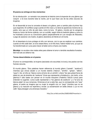 247 
Noraguevaragarcia.blogspot.com Manual de Género Lírico 
El poema se entrega en tres momentos: 
En la introducción un narrador nos presenta la historia como la leyenda de una gitana que conjuró a la luna durante toda la noche, por lo que hace uso de las artes oscuras (la brujería). 
En el desarrollo la luna le concede el deseo a la gitana, pero a cambio pide al primer hijo que engendre. El conflicto surge cuando el niño nace y no tiene la apariencia morena de su padre, sino que un niño de piel clara, como la luna. El gitano, movido por la venganza limpia su honor de forma violenta, con un cuchillo, según dicta la tradición gitana y como lo ha mostrado Lorca en su Cancionero gitano (especialmente en Las navajas de Albacete). Luego de asesinar a la madre, el gitano abandona al infante en el monte. 
En el desenlace la luna protege al niño con ternura, con lo que se explican sus cambios: cuando el niño esté bien, la luna estará llena; si el niño llora, habrá media luna, ya que se ha transformado en cuna para mecer al bebé como si fuera una madre. 
Moraleja: no acudas a las malas artes para obtener el amor o tendrás resultados funestos. Del mal solo se obtiene mal. 
Temas desarrollados en el poema 
El amor no correspondido, la brujería (asociada a la oscuridad, la luna) y los pactos con las fuerzas oscuras. 
El mundo gitano. “Dos palabras hacen referencia al mundo gitano (“canela”, “aceituna”) mientras que cincos aluden a un mundo distinto (“blanco”, “armiño”, “grises”, ”albino”, ”payo”). Así, el niño es “blanco como el lomo de un armiño” y tiene “los ojos grises”(luna de plata) en vez de tenerlos de “aceituna” (fruta que representa a Andalucía y, por tanto, a los gitanos).Y sólo basta con pensar en el mundo lorquiano (Federico García Lorca) para entender lo sugerido. Lorca suele representar a “los gitanos de aceituna” y a “la luna de blanca plata” en sus romances. Entonces al ver a este hijo, que no corresponde a la “raza” gitana, el padre se imagina que su mujer lo engañó con un “payo” (hombre que no es gitano) y su reacción es repentina y brutal. La exclamación en estilo directo “y yo no me callo” deja presagiar una amenaza macabra.” 
http://es.scribd.com/doc/56001496/Presentaci-n 
 