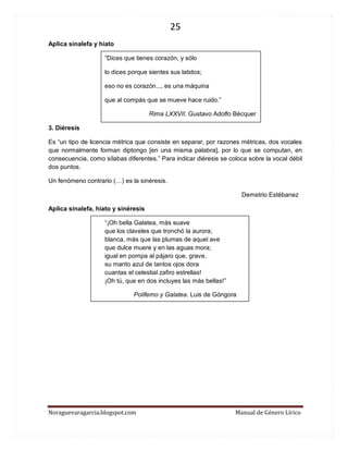 25 
Noraguevaragarcia.blogspot.com Manual de Género Lírico 
Aplica sinalefa y hiato 
“Dices que tienes corazón, y sólo 
lo dices porque sientes sus latidos; 
eso no es corazón..., es una máquina 
que al compás que se mueve hace ruido.” 
Rima LXXVII. Gustavo Adolfo Bécquer 
3. Diéresis 
Es “un tipo de licencia métrica que consiste en separar, por razones métricas, dos vocales que normalmente forman diptongo [en una misma palabra], por lo que se computan, en consecuencia, como sílabas diferentes.” Para indicar diéresis se coloca sobre la vocal débil dos puntos. 
Un fenómeno contrario (…) es la sinéresis. 
Demetrio Estébanez 
Aplica sinalefa, hiato y sinéresis 
“¡Oh bella Galatea, más suave que los claveles que tronchó la aurora; blanca, más que las plumas de aquel ave que dulce muere y en las aguas mora; igual en pompa al pájaro que, grave, su manto azul de tantos ojos dora cuantas el celestial zafiro estrellas! ¡Oh tú, que en dos incluyes las más bellas!” 
Polifemo y Galatea. Luis de Góngora 
 