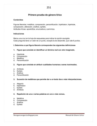 251 
Noraguevaragarcia.blogspot.com Manual de Género Lírico 
Primera prueba de género lírico 
Contenidos 
Figuras literarias: metáfora, comparación, personificación, hipérbaton, hipérbole, comparación, aliteración, anáfora, epíteto. 
Actitudes líricas: apostrófica, enunciativa y carmínica. 
Indicaciones 
Marca una cruz en la hoja de respuestas para indicar la opción escogida. 
Cada pregunta tiene un valor de un punto, excepto la de desarrollo, que vale 6 puntos. 
I. Determina a qué figura literaria corresponden las siguientes definiciones 
1. Figura que consiste en identificar un término real con otro imaginado. 
a. Hipérbole 
b. Comparación 
c. Metáfora 
d. Personificación 
2. Figura que consiste en atribuir cualidades humanas a seres inanimados. 
a. Antítesis 
b. Epíteto 
c. Anáfora 
d. Personificación 
3. Sucesión de metáforas que permite dar a un texto dos o más interpretaciones. 
a. Alegoría 
b. Hipérbaton 
c. Epíteto 
d. Antítesis 
4. Repetición de una o varias palabras en uno o más versos. 
a. Metáfora 
b. Comparación 
c. Anáfora 
d. Epíteto 
 