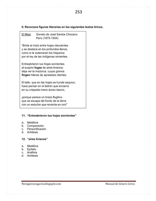 253 
Noraguevaragarcia.blogspot.com Manual de Género Lírico 
II. Reconoce figuras literarias en los siguientes textos líricos. 
El Maiz Soneto de José Santos Chocano 
Perú (1875-1934) 
“Brota el maíz entre hojas relucientes 
y se destaca en los profundos llanos, 
como si le aclamaran los hispanos 
por el rey de las indígenas simientes. 
Entreabrieron tus hojas sonrientes 
al suspiro fugaz de aires livianos; 
deja ver la mazorca, cuyos granos 
fingen hileras de apretados dientes. 
El tallo, que en las hojas se hunde esquivo, 
hace pensar en el ladrón que encierra 
en su crispada mano áureo tesoro, 
¡porque parece un brazo fugitivo 
que se escapa del fondo de la tierra 
con un estuche que revienta en oro!” 
11. “Entreabrieron tus hojas sonrientes” 
a. Metáfora 
b. Comparación 
c. Personificación 
d. Antítesis 
12. “aires livianos” 
a. Metáfora 
b. Epíteto 
c. Anáfora 
d. Antítesis 
 