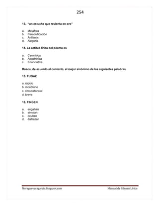 254 
Noraguevaragarcia.blogspot.com Manual de Género Lírico 
13. “un estuche que revienta en oro” 
a. Metáfora 
b. Personificación 
c. Antítesis 
d. Alegoría 
14. La actitud lírica del poema es 
a. Carmínica 
b. Apostrófica 
c. Enunciativa 
Busca, de acuerdo al contexto, el mejor sinónimo de las siguientes palabras 
15. FUGAZ 
a. rápido 
b. monótono 
c. circunstancial 
d. breve 
16. FINGEN 
a. engañan 
b. simulan 
c. ocultan 
d. disfrazan 
 