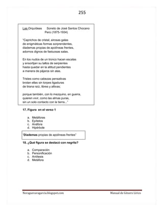 255 
Noraguevaragarcia.blogspot.com Manual de Género Lírico 
Las Orquídeas Soneto de José Santos Chocano 
Perú (1875-1934) 
“Caprichos de cristal, airosas galas 
de enigmáticas formas sorprendentes, 
diademas propias de apolíneas frentes, 
adornos dignos de fastuosas salas. 
En los nudos de un tronco hacen escalas 
y ensortijan su tallos de serpientes 
hasta quedar en la altitud pendientes 
a manera de pájaros sin alas. 
Tristes como cabezas pensativas 
brotan ellas sin torpes ligaduras 
de tirana raíz, libres y altivas; 
porque también, con lo mezquino, en guerra, 
quieren vivir, como las almas puras, 
sin un solo contacto con la tierra...” 
17. Figura en el verso 1 
a. Metáforas 
b. Epítetos 
c. Anáfora 
d. Hipérbole 
“Diademas propias de apolíneas frentes” 
18. ¿Qué figura se destacó con negrita? 
a. Comparación 
b. Personificación 
c. Antítesis 
d. Metáfora 
 