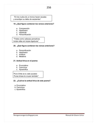 256 
Noraguevaragarcia.blogspot.com Manual de Género Lírico 
“En los nudos de un tronco hacen escalas 
y ensortijan su tallos de serpientes” 
19. ¿Qué figura contienen los versos anteriores? 
a. Comparación 
b. Hipérbaton 
c. Hipérbole 
d. Personificación 
“Tristes como cabezas pensativas 
brotan ellas sin torpes ligaduras” 
20. ¿Qué figura contienen los versos anteriores? 
a. Personificación 
b. Hipérbaton 
c. Anáfora 
d. Metáfora 
21. Actitud lírica en el poema 
a. Enunciativa 
b. Carmínica 
c. Apostrófica 
“Puro Chile es tu cielo azulado 
Puras brisas te cruzan también” 
22. ¿Cuál es la actitud lírica de este poema? 
a. Enunciativa 
b. Carmínica 
c. Apostrófica 
 