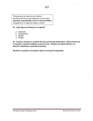 257 
Noraguevaragarcia.blogspot.com Manual de Género Lírico 
“Sucede que me canso de ser hombre. 
Sucede que entro en las sastrerías y en los cines 
marchito, impenetrable, como un cisne de fieltro 
navegando en un agua de origen y ceniza.” 
23. ¿Qué figura se destacó con negrita? 
a. Hipérbole 
b. Comparación 
c. Epíteto 
d. Imagen 
24. Inventa y escribe un cuarteto de rima consonante (tema libre). Indica el tema de tu cuarteto, cuenta las sílabas y marca la rima. Emplea una figura literaria a tu elección, destácala y nomínala (6 puntos). 
Escribe tu cuarteto en el espacio dado en la hoja de respuestas. 
 