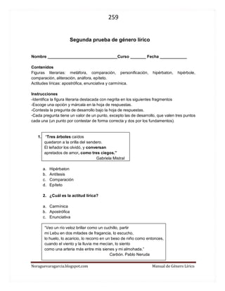 259 
Noraguevaragarcia.blogspot.com Manual de Género Lírico 
Segunda prueba de género lírico 
Nombre _______________________________Curso _______ Fecha ____________ 
Contenidos 
Figuras literarias: metáfora, comparación, personificación, hipérbaton, hipérbole, comparación, aliteración, anáfora, epíteto. 
Actitudes líricas: apostrófica, enunciativa y carmínica. 
Instrucciones 
-Identifica la figura literaria destacada con negrita en los siguientes fragmentos 
-Escoge una opción y márcala en la hoja de respuestas. 
-Contesta la pregunta de desarrollo bajo la hoja de respuestas. 
-Cada pregunta tiene un valor de un punto, excepto las de desarrollo, que valen tres puntos cada una (un punto por contestar de forma correcta y dos por los fundamentos). 
1. “Tres árboles caídos 
quedaron a la orilla del sendero. 
El leñador los olvidó, y conversan 
apretados de amor, como tres ciegos.” 
Gabriela Mistral 
a. Hipérbaton 
b. Antítesis 
c. Comparación 
d. Epíteto 
2. ¿Cuál es la actitud lírica? 
a. Carmínica 
b. Apostrófica 
c. Enunciativa 
“Veo un río veloz brillar como un cuchillo, partir mi Lebu en dos mitades de fragancia, lo escucho, lo huelo, lo acaricio, lo recorro en un beso de niño como entonces, cuando el viento y la lluvia me mecían, lo siento como una arteria más entre mis sienes y mi almohada.” 
Carbón. Gonzalo Rojas  