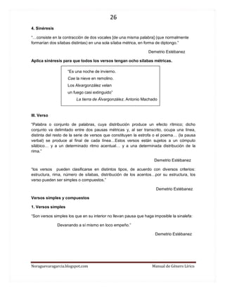 26 
Noraguevaragarcia.blogspot.com Manual de Género Lírico 
4. Sinéresis 
“…consiste en la contracción de dos vocales [de una misma palabra] (que normalmente formarían dos sílabas distintas) en una sola sílaba métrica, en forma de diptongo.” 
Demetrio Estébanez 
Aplica sinéresis para que todos los versos tengan ocho sílabas métricas. 
“Es una noche de invierno. Cae la nieve en remolino. Los Alvargonzález velan un fuego casi extinguido” 
La tierra de Álvargonzález. Antonio Machado 
III. Verso 
“Palabra o conjunto de palabras, cuya distribución produce un efecto rítmico; dicho conjunto va delimitado entre dos pausas métricas y, al ser transcrito, ocupa una línea, distinta del resto de la serie de versos que constituyen la estrofa o el poema… (la pausa verbal) se produce al final de cada línea…Estos versos están sujetos a un cómputo silábico… y a un determinado ritmo acentual… y a una determinada distribución de la rima.” 
Demetrio Estébanez 
“los versos pueden clasificarse en distintos tipos, de acuerdo con diversos criterios: estructura, rima, número de sílabas, distribución de los acentos…por su estructura, los verso pueden ser simples o compuestos.” 
Demetrio Estébanez 
Versos simples y compuestos 
1. Versos simples 
“Son versos simples los que en su interior no llevan pausa que haga imposible la sinalefa: 
Devanando a sí mismo en loco empeño.” 
Demetrio Estébanez 
 