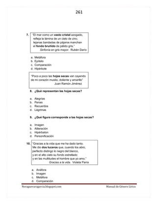 261 
Noraguevaragarcia.blogspot.com Manual de Género Lírico 
7. “El mar como un vasto cristal azogado, 
refleja la lámina de un cielo de zinc; 
lejanas bandadas de pájaros manchan 
el fondo bruñido de pálido gris.” 
Sinfonía en gris mayor. Rubén Darío 
a. Metáfora 
b. Epíteto 
c. Comparación 
d. Hipérbole 
“Poco a poco las hojas secas van cayendo 
de mi corazón mustio, doliente y amarillo” 
Juan Ramón Jiménez 
8. ¿Qué representan las hojas secas? 
a. Alegrías 
b. Penas 
c. Recuerdos 
d. Lágrimas 
9. ¿Qué figura corresponde a las hojas secas? 
a. Imagen 
b. Aliteración 
c. Hipérbaton 
d. Personificación 
10. “Gracias a la vida que me ha dado tanto. 
Me dio dos luceros que, cuando los abro, 
perfecto distingo lo negro del blanco, 
y en el alto cielo su fondo estrellado 
y en las multitudes el hombre que yo amo.” 
Gracias a la vida. Violeta Parra 
a. Anáfora 
b. Imagen 
c. Metáfora 
d. Comparación  