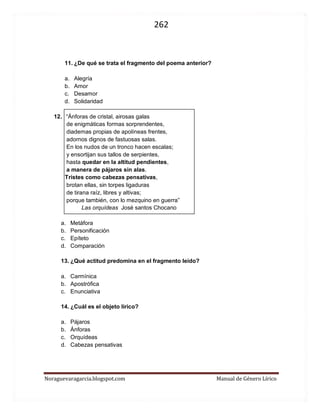 262 
Noraguevaragarcia.blogspot.com Manual de Género Lírico 
11. ¿De qué se trata el fragmento del poema anterior? 
a. Alegría 
b. Amor 
c. Desamor 
d. Solidaridad 
12. “Ánforas de cristal, airosas galas 
de enigmáticas formas sorprendentes, 
diademas propias de apolíneas frentes, 
adornos dignos de fastuosas salas. 
En los nudos de un tronco hacen escalas; 
y ensortijan sus tallos de serpientes, 
hasta quedar en la altitud pendientes, 
a manera de pájaros sin alas. 
Tristes como cabezas pensativas, 
brotan ellas, sin torpes ligaduras 
de tirana raíz, libres y altivas; 
porque también, con lo mezquino en guerra” 
Las orquídeas José santos Chocano 
a. Metáfora 
b. Personificación 
c. Epíteto 
d. Comparación 
13. ¿Qué actitud predomina en el fragmento leído? 
a. Carmínica 
b. Apostrófica 
c. Enunciativa 
14. ¿Cuál es el objeto lírico? 
a. Pájaros 
b. Ánforas 
c. Orquídeas 
d. Cabezas pensativas 
 