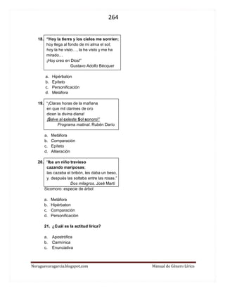 264 
Noraguevaragarcia.blogspot.com Manual de Género Lírico 
18. “Hoy la tierra y los cielos me sonríen; 
hoy llega al fondo de mi alma el sol; 
hoy la he visto…, la he visto y me ha 
mirado… 
¡Hoy creo en Dios!” 
Gustavo Adolfo Bécquer 
a. Hipérbaton 
b. Epíteto 
c. Personificación 
d. Metáfora 
19. “¡Claras horas de la mañana en que mil clarines de oro dicen la divina diana! ¡Salve al celeste Sol sonoro!” 
Programa matinal. Rubén Darío 
a. Metáfora 
b. Comparación 
c. Epíteto 
d. Aliteración 
20. “Iba un niño travieso cazando mariposas; las cazaba el bribón, les daba un beso, y después las soltaba entre las rosas.” 
Dos milagros. José Martí 
Sicomoro: especie de árbol 
a. Metáfora 
b. Hipérbaton 
c. Comparación 
d. Personificación 
21. ¿Cuál es la actitud lírica? 
a. Apostrófica 
b. Carmínica 
c. Enunciativa 
22. Respecto al fragmento del poema Sonatina ¿Quién crees que es la princesa de la que habla el poema (si princesa se considera una metáfora) y por qué?  