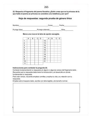 265 
Noraguevaragarcia.blogspot.com Manual de Género Lírico 
Hoja de respuestas: segunda prueba de género lírico 
Nombre________________________________Curso_______ Fecha______________ 
Puntaje ideal________________Puntaje obtenido_____________Nota_________ 
Marca una cruz en la letra de opción escogida. 
A B C D 
A B C D 
1. 
12. 
2. 
13. 
3. 
14. 
4. 
15. 
5. 
16. 
6. 
17. 
7. 
18. 
8. 
19. 
9. 
20. 
10. 
21. 
11. 
Instrucciones para contestar la pregunta 22. 
Contesta fundamentando tu respuesta en alguno o algunos versos del fragmento leído. 
Recuerda que tu respuesta debe tener la introducción y el desarrollo en donde fundamentas tu respuesta. 
Para citar versos, recuerda emplear comillas y explica tu cita y su relación con tu respuesta. 
Emplea solo el espacio dado, escribe con letra legible y de tamaño normal. 
 