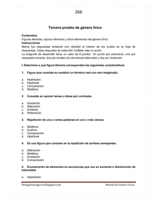 266 
Noraguevaragarcia.blogspot.com Manual de Género Lírico 
Tercera prueba de género lírico 
Contenidos 
Figuras literarias, tópicos literarios y otros elementos del género lírico. 
Instrucciones 
Marca tus respuestas pintando con claridad el interior de los óvalos en la hoja de respuestas. Cada respuesta de selección múltiple vale un punto. 
La pregunta de desarrollo tiene un valor de 6 puntos Un punto por estructura, uno por respuesta correcta, dos por empleo de cita textual adecuada y dos por redacción. 
I. Determina a qué figura literaria corresponden las siguientes características 
1. Figura que consiste en sustituir un término real con otro imaginado. 
a. Hipérbaton 
b. Hipérbole 
c. Comparación 
d. Metáfora 
2. Consiste en oponer temas o ideas por contraste. 
a. Gradación 
b. Aliteración 
c. Antítesis 
d. Reiteración 
3. Repetición de una o varias palabras en uno o más versos. 
a. Metáfora 
b. Anáfora 
c. Comparación 
d. Hipérbole 
4. Es una figura que consiste en la repetición de sonidos semejantes. 
a. Aliteración 
b. Metáfora 
c. Gradación 
d. Comparación 
5. Enumeración de elementos en secuencias que van en aumento o disminución de intensidad. 
a. Hipérbaton 
b. Polisíndeton 
c. Reiteración 
d. Gradación  