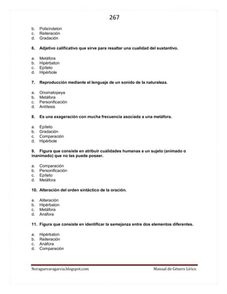 267 
Noraguevaragarcia.blogspot.com Manual de Género Lírico 
6. Adjetivo calificativo que sirve para resaltar una cualidad del sustantivo. 
a. Metáfora 
b. Hipérbaton 
c. Epíteto 
d. Hipérbole 
7. Reproducción mediante el lenguaje de un sonido de la naturaleza. 
a. Onomatopeya 
b. Metáfora 
c. Personificación 
d. Antítesis 
8. Es una exageración con mucha frecuencia asociada a una metáfora. 
a. Epíteto 
b. Gradación 
c. Comparación 
d. Hipérbole 
9. Figura que consiste en atribuir cualidades humanas a un sujeto (animado o inanimado) que no las puede poseer. 
a. Comparación 
b. Personificación 
c. Epíteto 
d. Metáfora 
10. Alteración del orden sintáctico de la oración. 
a. Aliteración 
b. Hipérbaton 
c. Metáfora 
d. Anáfora 
11. Figura que consiste en identificar la semejanza entre dos elementos diferentes. 
a. Hipérbaton 
b. Reiteración 
c. Anáfora 
d. Comparación 
 