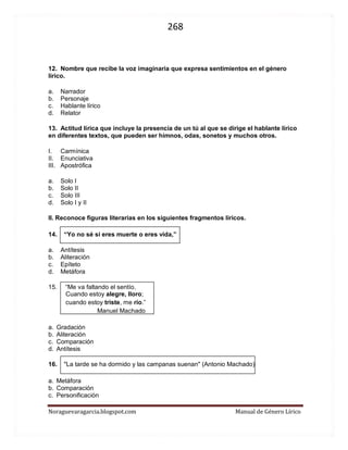 268 
Noraguevaragarcia.blogspot.com Manual de Género Lírico 
12. Nombre que recibe la voz imaginaria que expresa sentimientos en el género lírico. 
a. Narrador 
b. Personaje 
c. Hablante lírico 
d. Relator 
13. Actitud lírica que incluye la presencia de un tú al que se dirige el hablante lírico en diferentes textos, que pueden ser himnos, odas, sonetos y muchos otros. 
I. Carmínica 
II. Enunciativa 
III. Apostrófica 
a. Solo I 
b. Solo II 
c. Solo III 
d. Solo I y II 
II. Reconoce figuras literarias en los siguientes fragmentos líricos. 
14. “Yo no sé si eres muerte o eres vida,” 
a. Antítesis 
b. Aliteración 
c. Epíteto 
d. Metáfora 
15. “Me va faltando el sentío. 
Cuando estoy alegre, lloro; 
cuando estoy triste, me río.” 
Manuel Machado 
a. Gradación 
b. Aliteración 
c. Comparación 
d. Antítesis 
16. "La tarde se ha dormido y las campanas suenan" (Antonio Machado) 
a. Metáfora 
b. Comparación 
c. Personificación 
d. Epíteto 
 