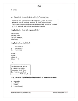 269 
Noraguevaragarcia.blogspot.com Manual de Género Lírico 
Lee el siguiente fragmento de la Antología Palatina griega. 
“Esto es vida y sólo esto: la vida es placer; ¡Fuera las penas! 
Breve es para el hombre el tiempo de vida. ¡Pronto el vino! 
¡Pronto los coros y guirnaldas amigas de las flores! ¡Pronto las mujeres, 
goce yo hoy de lo bueno, que nadie sabe el mañana!” 
17. ¿Qué tópico desarrolla el poema leído? 
a. Beatus ille 
b. Carpe diem 
c. Locua amoenus 
d. Ubi sunt? 
18. ¿Cuál es la actitud lírica? 
I. Enunciativa 
II. Apostrófica 
III. Carmínica 
a. Solo I 
b. Solo II 
c. Solo III 
d. Solo II y III 
Lee 
“Señora dicen que donde 
Mi madre dicen dijeron 
El agua y el viento dicen 
Que vieron al guerrillero” 
Pablo Neruda 
19. ¿Cuál de las siguientes figuras predomina en la estrofa anterior? 
a. Aliteración 
b. Antítesis 
c. Epíteto 
d. Personificación 
 