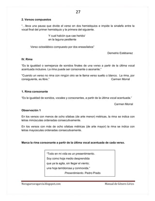 27 
Noraguevaragarcia.blogspot.com Manual de Género Lírico 
2. Versos compuestos 
“…lleva una pausa que divide el verso en dos hemistiquios e impide la sinalefa entre la vocal final del primer hemistiquio y la primera del siguiente. 
Y cual halcón que cae herido/ 
en la laguna pestilente 
Verso octosilábico compuesto por dos eneasílabos” 
Demetrio Estébanez 
IV. Rima 
“Es la igualdad o semejanza de sonidos finales de una verso a partir de la última vocal acentuada inclusive. La rima puede ser consonante o asonante.” 
“Cuando un verso no rima con ningún otro se le llama verso suelto o blanco. La rima, por consiguiente, es libre.” Carmen Morral 
1. Rima consonante 
“Es la igualdad de sonidos, vocales y consonantes, a partir de la última vocal acentuada.” 
Carmen Morral 
Observación 1 
En los versos con menos de ocho sílabas (de arte menor) métricas, la rima se indica con letras minúsculas ordenadas consecutivamente. 
En los versos con más de ocho sílabas métricas (de arte mayor) la rima se indica con letras mayúsculas ordenadas consecutivamente. 
Marca la rima consonante a partir de la última vocal acentuada de cada verso. 
“Todo en mi vida es un presentimiento. Soy como hoja medio desprendida que ya la agita, sin llegar el viento; una hoja temblorosa y conmovida.” 
Presentimiento. Pedro Prado 
 