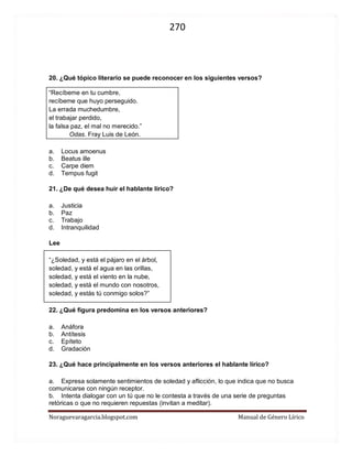 270 
Noraguevaragarcia.blogspot.com Manual de Género Lírico 
20. ¿Qué tópico literario se puede reconocer en los siguientes versos? 
“Recíbeme en tu cumbre, 
recíbeme que huyo perseguido. 
La errada muchedumbre, 
el trabajar perdido, 
la falsa paz, el mal no merecido.” 
Odas. Fray Luis de León. 
a. Locus amoenus 
b. Beatus ille 
c. Carpe diem 
d. Tempus fugit 
21. ¿De qué desea huir el hablante lírico? 
a. Justicia 
b. Paz 
c. Trabajo 
d. Intranquilidad 
Lee 
“¿Soledad, y está el pájaro en el árbol, 
soledad, y está el agua en las orillas, 
soledad, y está el viento en la nube, 
soledad, y está el mundo con nosotros, 
soledad, y estás tú conmigo solos?” 
22. ¿Qué figura predomina en los versos anteriores? 
a. Anáfora 
b. Antítesis 
c. Epíteto 
d. Gradación 
23. ¿Qué hace principalmente en los versos anteriores el hablante lírico? 
a. Expresa solamente sentimientos de soledad y aflicción, lo que indica que no busca comunicarse con ningún receptor. 
b. Intenta dialogar con un tú que no le contesta a través de una serie de preguntas retóricas o que no requieren repuestas (invitan a meditar). 
c. Enumera una serie de preguntas que buscan dejar en claro en qué lugar se encuentra el hablante lírico. 
d. Relata cómo se siente el momento el hablante lírico en un determinado momento y lugar de su existencia. 
 