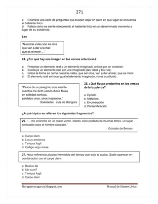 271 
Noraguevaragarcia.blogspot.com Manual de Género Lírico 
Lee 
“Nuestras vidas son los ríos 
que van a dar a la mar 
que es el morir .. .” 
24. ¿Por qué hay una imagen en los versos anteriores? 
a. Presenta un elemento real y un elemento imaginado unidos por un conector. 
b. Sustituye un elemento real por uno imaginado (las vidas y los ríos) 
c. Indica la forma en como nuestras vidas, que son ríos, van a dar al mar, que es morir. 
d. El elemento real se hace igual al elemento imaginado, no es sustituido. 
“Pasos de un peregrino son errante 
cuantos me dictó versos dulce Musa 
en soledad confusa, 
perdidos unos, otros inspirados.” 
Soledades. Luis de Góngora 
¿A qué tópico se refieren los siguientes fragmentos? 
26. “… me encontré en un prado verde, intacto, bien poblado de muchas flores, un lugar codiciable para el hombre cansado.” 
Gonzalo de Berceo 
a. Carpe diem 
b. Locus amoenus 
c. Tempus fugit 
d. Collige virgo rosas 
27. Hace referencia al paso irremisible del tiempo que todo lo acaba. Suele aparecer en combinación con el carpe diem. 
a. Beatus ille 
b. Ubi sunt? 
c. Tempus fugit 
d. Carpe diem 
25. ¿Qué figura predomina en los versos de la izquierda? 
a. Epíteto 
b. Metáfora 
c. Enumeración 
d. Personificación 
 