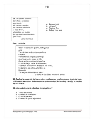 272 
Noraguevaragarcia.blogspot.com Manual de Género Lírico 
28. “allí van los señoríos 
derechos a se acabar 
y consumir; 
allí los ríos caudales, 
allí los otros medianos 
y más chicos, 
y llegados, son iguales 
los que viven por sus manos 
y los ricos.” 
Jorge Manrique 
Lee y contesta 
“Estás ya con quien quieres, ríete y goza 
Ama 
Y enciéndete en la noche que ahora 
Empieza. 
Y entre tantos amigos (y conmigo) 
Abre los grandes ojos a la vida 
Con la avidez preciosa de tus años. 
La noche, larga, ha de acabar el alba, 
Y vendrán escuadrones de espías con su luz, 
Se borrarán los astros, y también el 
Recuerdo 
Y la alegría acabará en su nada.” 
El otoño de las rosas. Francisco Brines 
29. Explica la presencia del carpe diem en el poema, en al menos un tercio de hoja, cuidando la estructura de la respuesta (presentación, desarrollo y cierre) y el empleo de cita textual. 
30. Interpretativamente ¿Cuál es el motivo lírico? 
a. Temor a la muerte 
b. El deseo de vivir la vida 
c. La noche y el alba 
d. El deseo de gozar la juventud 
a. Tempus fugit b. Ubi sunt? 
c. Edad de Oro 
d. Collige virgo rosa  