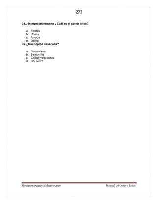 273 
Noraguevaragarcia.blogspot.com Manual de Género Lírico 
31. ¿Interpretativamente ¿Cuál es el objeto lírico? 
a. Fiestas 
b. Rosas 
c. Amada 
d. Otoño 
32. ¿Qué tópico desarrolla? 
a. Carpe diem 
b. Beatus ille 
c. Collige virgo rosas 
d. Ubi sunt? 
 